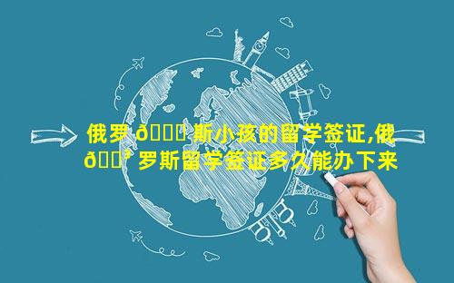 俄罗 🐋 斯小孩的留学签证,俄 🐳 罗斯留学签证多久能办下来
